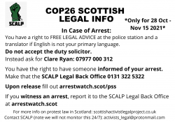 The SCALP logo of a green clenched fist in a handcuff. COP26 Scottish Legal info. *Only for 28 Oct - Nov 15 2021*. In Case of Arrest: You have a right to FREE LEGAL ADVICE at the police station and a translator if English is not your primary language. Do not accept the duty solicitor. Instead ask for Clare Ryan: 07977 000 312. You have the right to have someone informed of your arrest. Make that the SCALP Legal Back Office 0131 322 5322. Upon release fill out arrestwatch.scot/pss. If you witness an arrest, report it to the SCALP Legal Back Office at arrestwatch.scot . For more info on protest law in Scotland: www.scottishactivistlegalproject.co.uk Contact SCALP (note we will not monitor this 24/7): activists_legal@protonmail.com